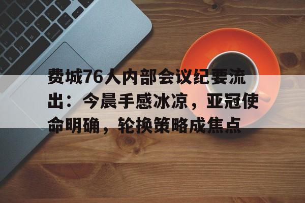 熊猫体育平台费城76人内部会议纪要流出：今晨手感冰凉，亚冠使命明确，轮换策略成焦点的简单介绍